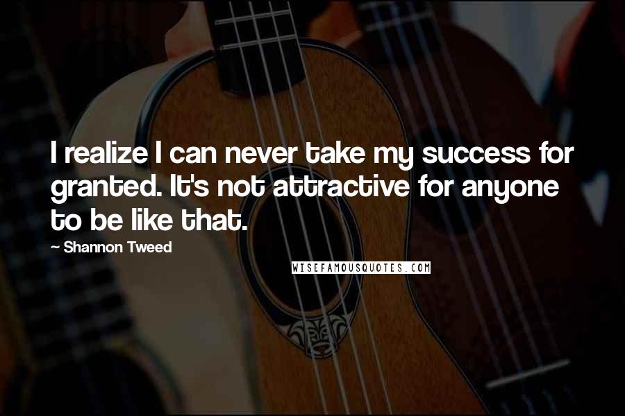 Shannon Tweed Quotes: I realize I can never take my success for granted. It's not attractive for anyone to be like that.