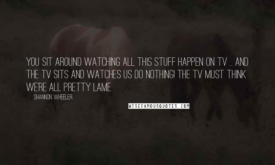 Shannon Wheeler Quotes: You sit around watching all this stuff happen on TV ... and the TV sits and watches us do nothing! The TV must think we're all pretty lame.