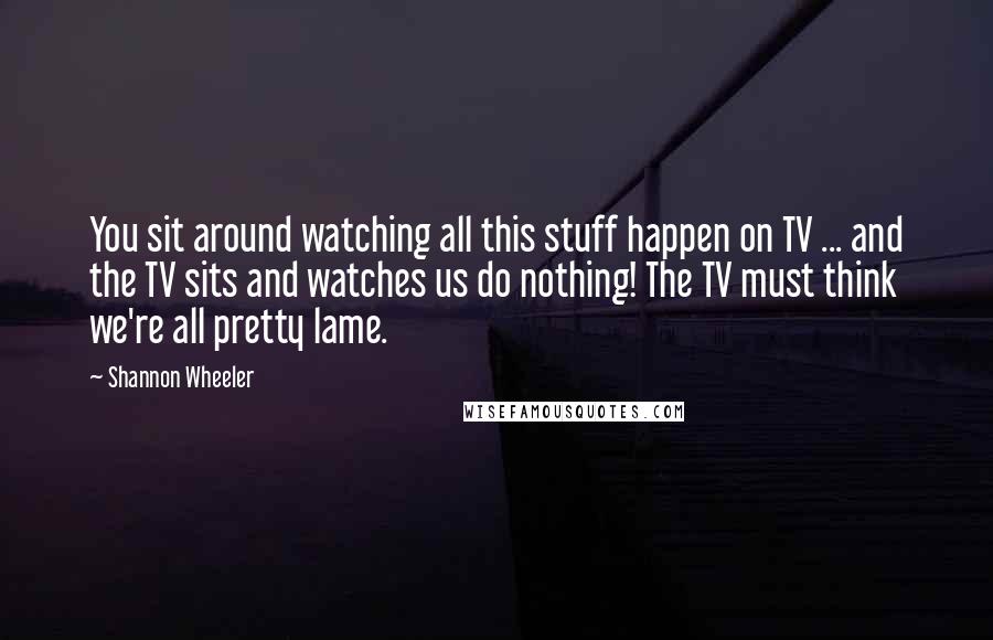 Shannon Wheeler Quotes: You sit around watching all this stuff happen on TV ... and the TV sits and watches us do nothing! The TV must think we're all pretty lame.