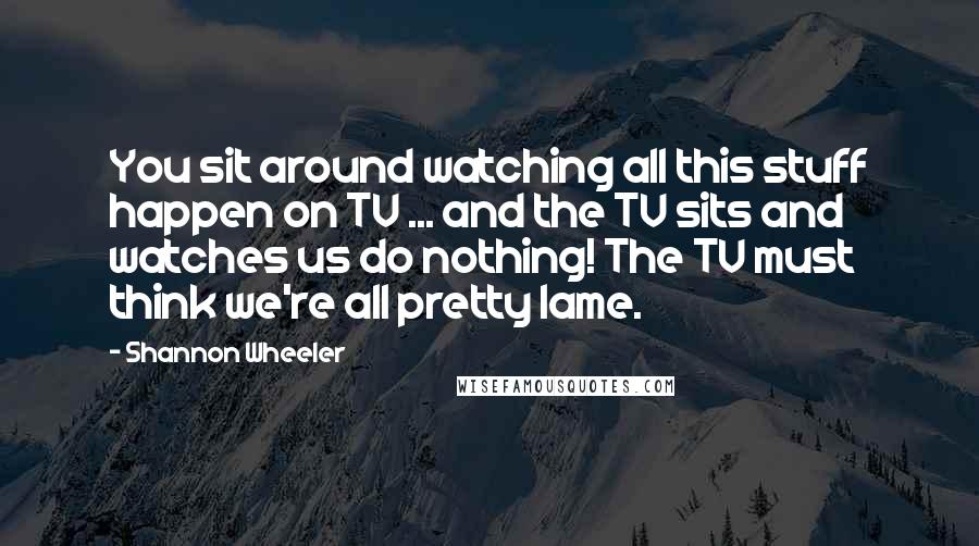 Shannon Wheeler Quotes: You sit around watching all this stuff happen on TV ... and the TV sits and watches us do nothing! The TV must think we're all pretty lame.