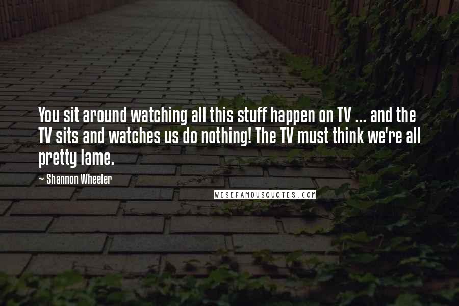 Shannon Wheeler Quotes: You sit around watching all this stuff happen on TV ... and the TV sits and watches us do nothing! The TV must think we're all pretty lame.