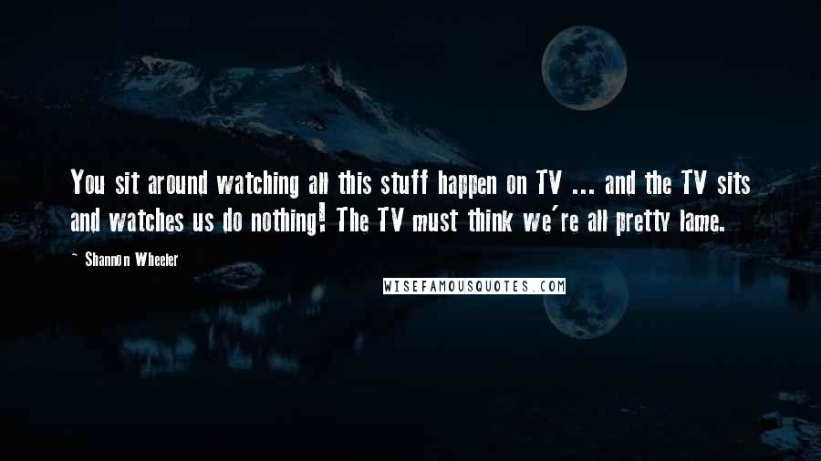 Shannon Wheeler Quotes: You sit around watching all this stuff happen on TV ... and the TV sits and watches us do nothing! The TV must think we're all pretty lame.