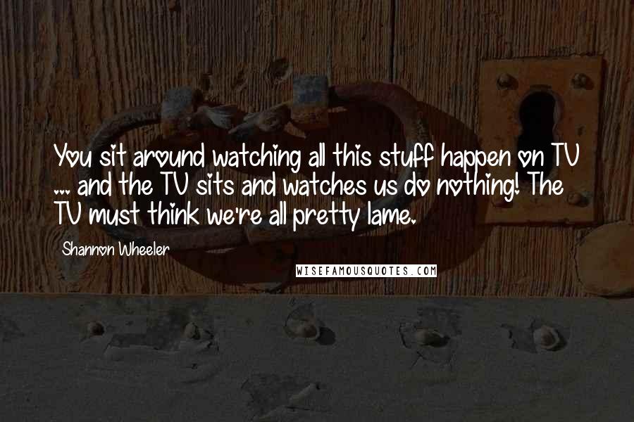 Shannon Wheeler Quotes: You sit around watching all this stuff happen on TV ... and the TV sits and watches us do nothing! The TV must think we're all pretty lame.