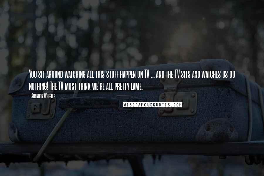 Shannon Wheeler Quotes: You sit around watching all this stuff happen on TV ... and the TV sits and watches us do nothing! The TV must think we're all pretty lame.