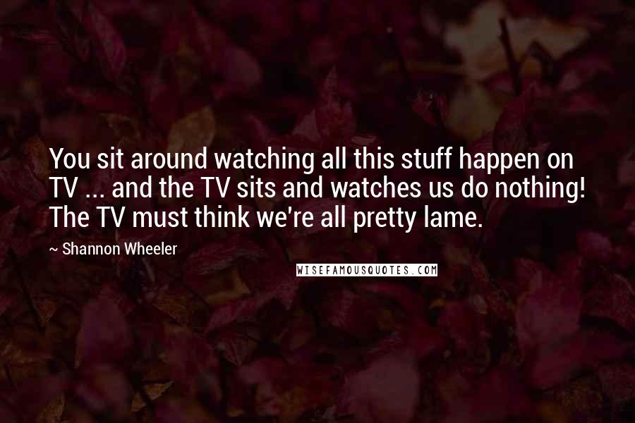 Shannon Wheeler Quotes: You sit around watching all this stuff happen on TV ... and the TV sits and watches us do nothing! The TV must think we're all pretty lame.
