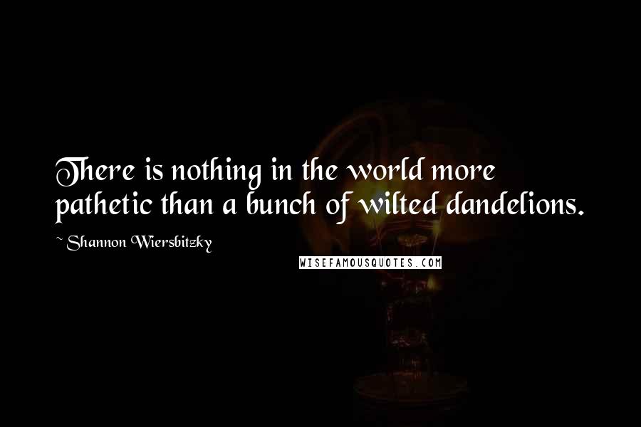 Shannon Wiersbitzky Quotes: There is nothing in the world more pathetic than a bunch of wilted dandelions.