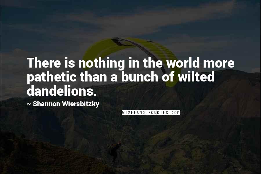 Shannon Wiersbitzky Quotes: There is nothing in the world more pathetic than a bunch of wilted dandelions.