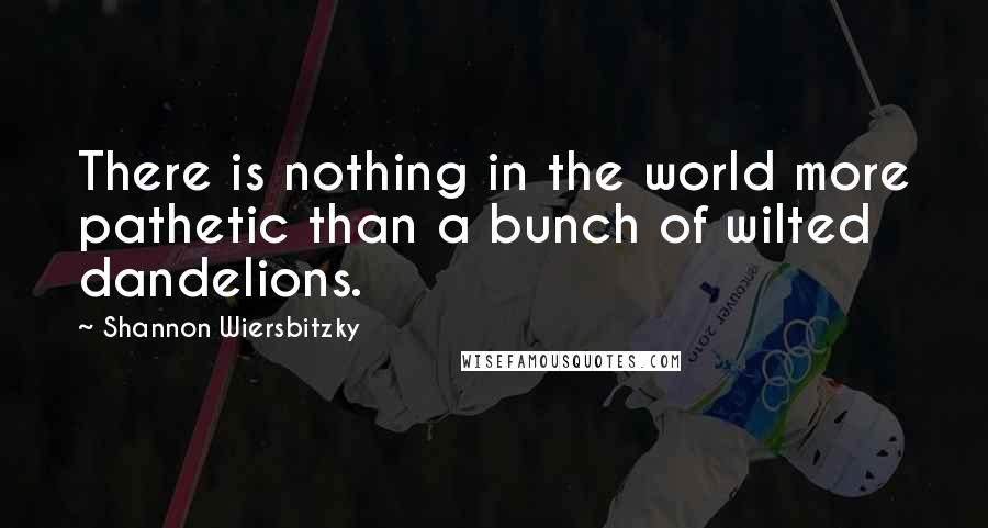 Shannon Wiersbitzky Quotes: There is nothing in the world more pathetic than a bunch of wilted dandelions.