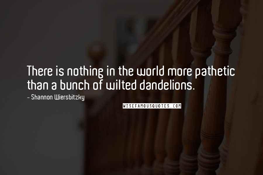 Shannon Wiersbitzky Quotes: There is nothing in the world more pathetic than a bunch of wilted dandelions.