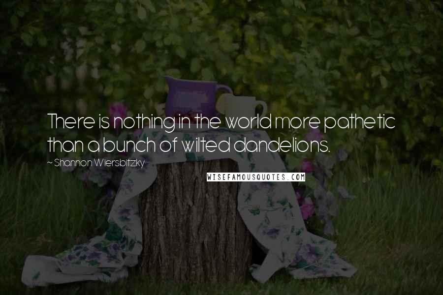 Shannon Wiersbitzky Quotes: There is nothing in the world more pathetic than a bunch of wilted dandelions.