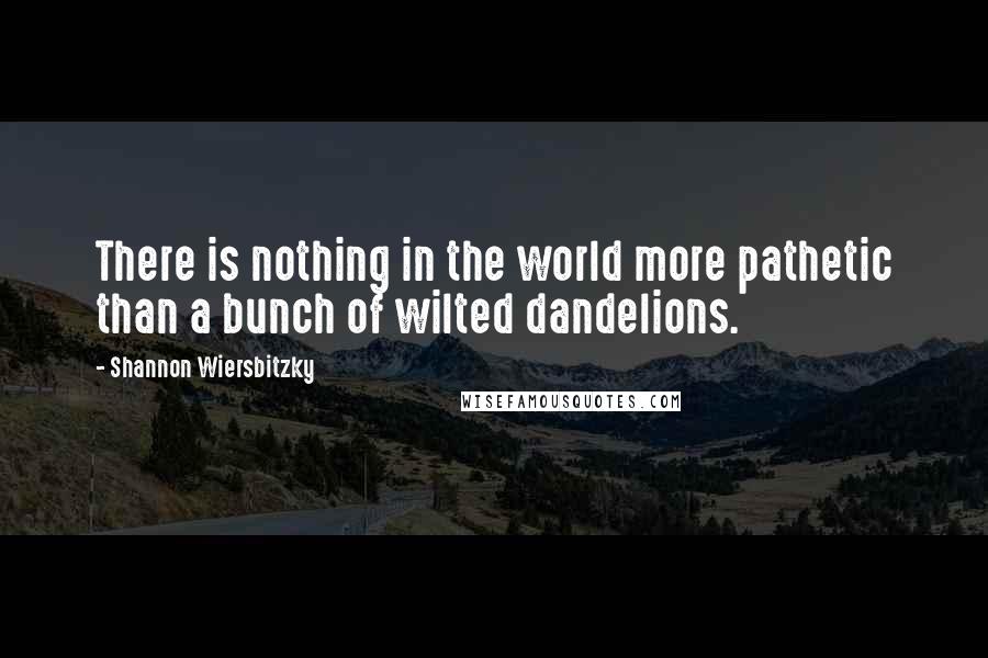 Shannon Wiersbitzky Quotes: There is nothing in the world more pathetic than a bunch of wilted dandelions.