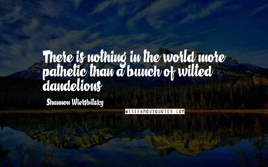 Shannon Wiersbitzky Quotes: There is nothing in the world more pathetic than a bunch of wilted dandelions.