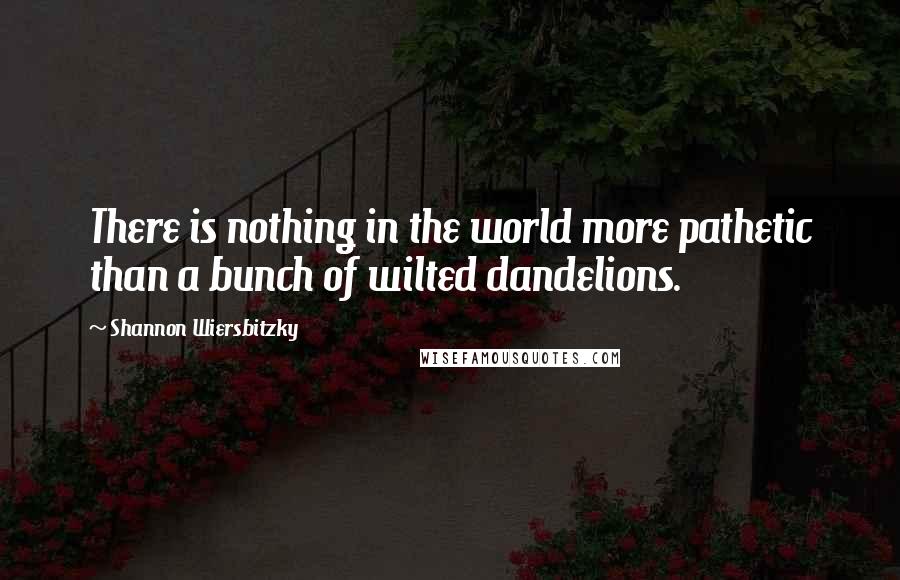 Shannon Wiersbitzky Quotes: There is nothing in the world more pathetic than a bunch of wilted dandelions.