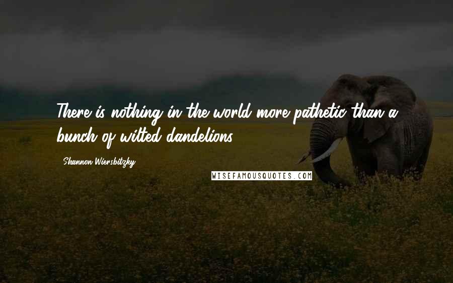 Shannon Wiersbitzky Quotes: There is nothing in the world more pathetic than a bunch of wilted dandelions.