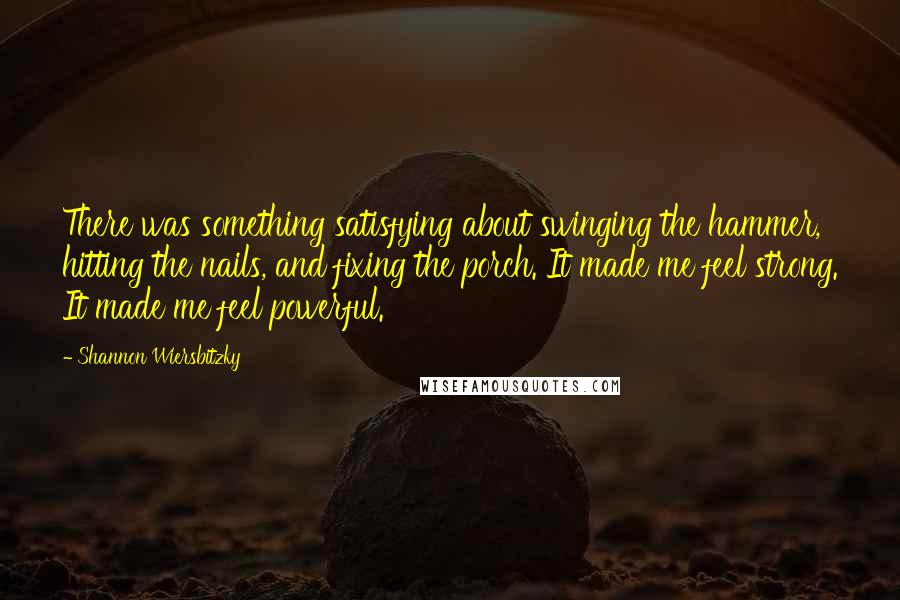 Shannon Wiersbitzky Quotes: There was something satisfying about swinging the hammer, hitting the nails, and fixing the porch. It made me feel strong. It made me feel powerful.