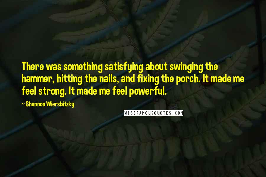 Shannon Wiersbitzky Quotes: There was something satisfying about swinging the hammer, hitting the nails, and fixing the porch. It made me feel strong. It made me feel powerful.