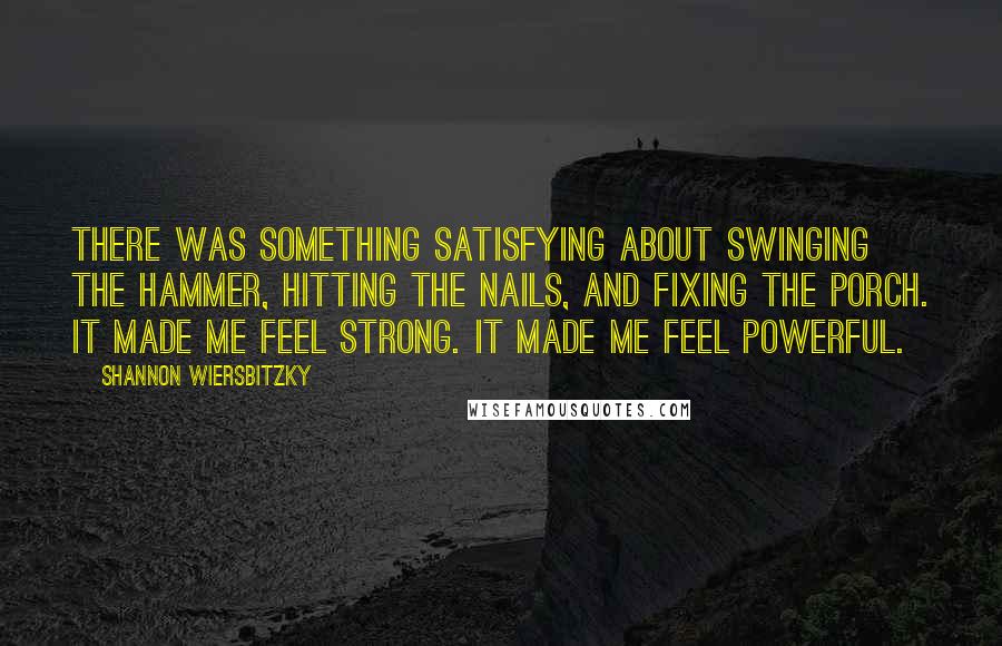 Shannon Wiersbitzky Quotes: There was something satisfying about swinging the hammer, hitting the nails, and fixing the porch. It made me feel strong. It made me feel powerful.