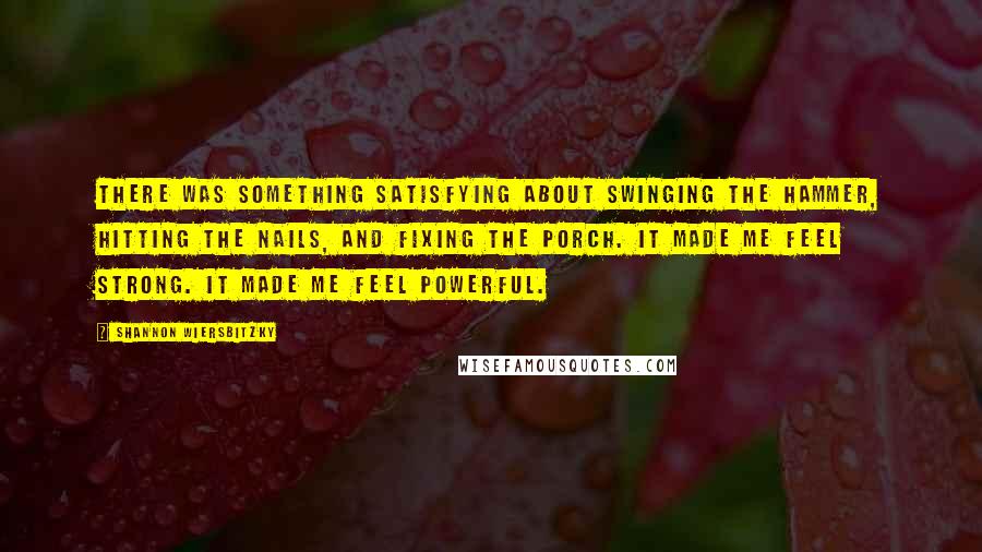 Shannon Wiersbitzky Quotes: There was something satisfying about swinging the hammer, hitting the nails, and fixing the porch. It made me feel strong. It made me feel powerful.