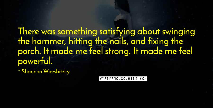 Shannon Wiersbitzky Quotes: There was something satisfying about swinging the hammer, hitting the nails, and fixing the porch. It made me feel strong. It made me feel powerful.