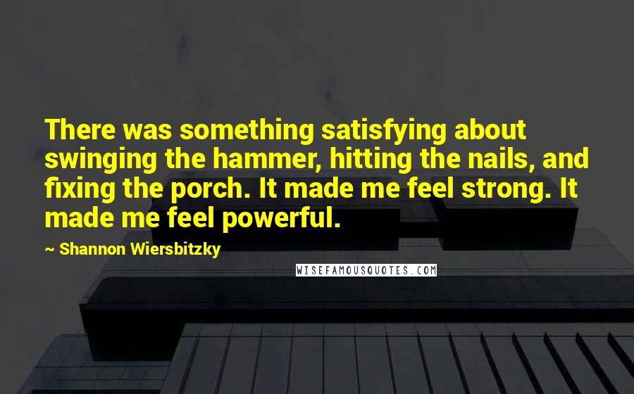 Shannon Wiersbitzky Quotes: There was something satisfying about swinging the hammer, hitting the nails, and fixing the porch. It made me feel strong. It made me feel powerful.