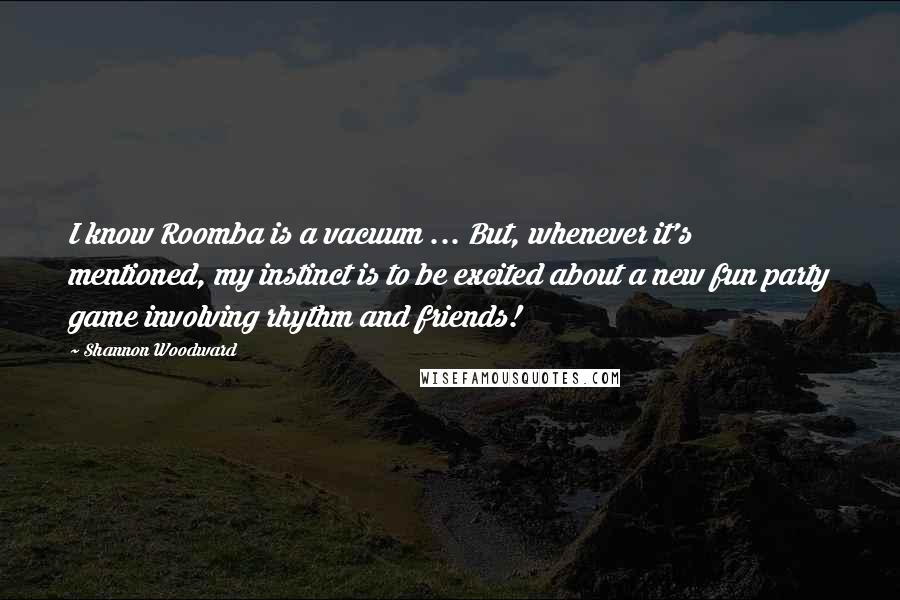 Shannon Woodward Quotes: I know Roomba is a vacuum ... But, whenever it's mentioned, my instinct is to be excited about a new fun party game involving rhythm and friends!