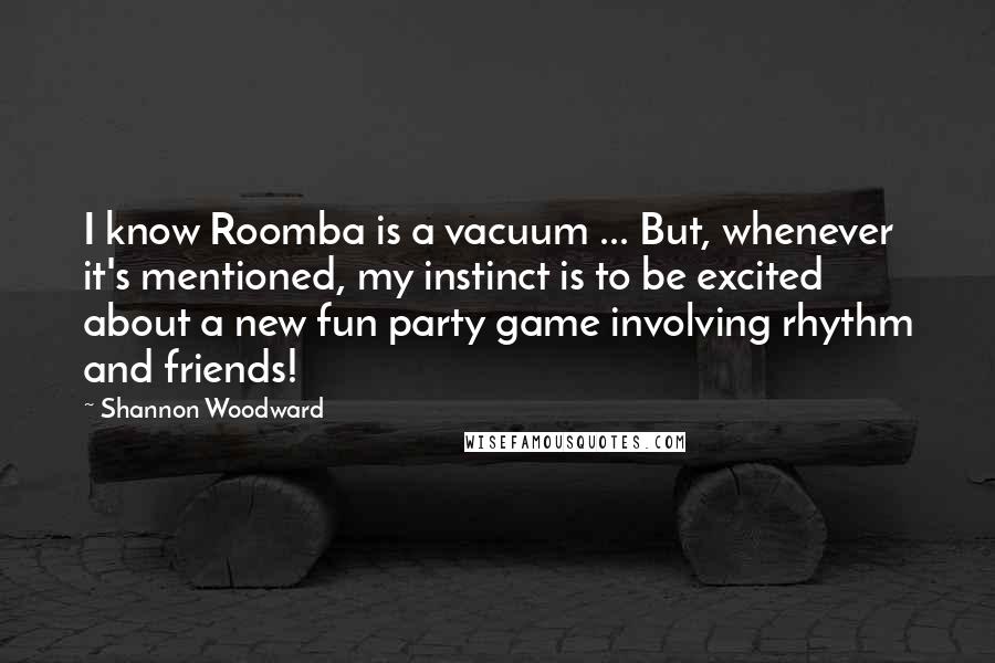 Shannon Woodward Quotes: I know Roomba is a vacuum ... But, whenever it's mentioned, my instinct is to be excited about a new fun party game involving rhythm and friends!