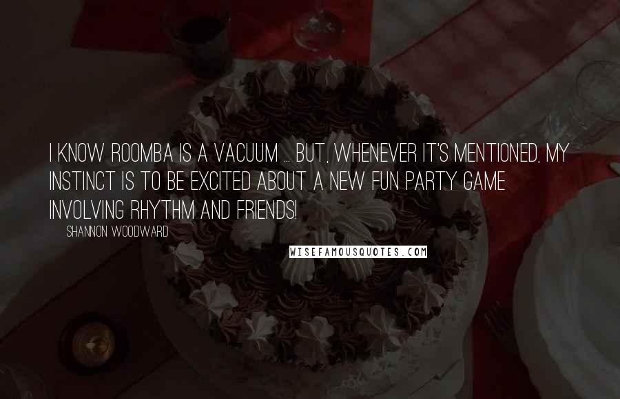 Shannon Woodward Quotes: I know Roomba is a vacuum ... But, whenever it's mentioned, my instinct is to be excited about a new fun party game involving rhythm and friends!