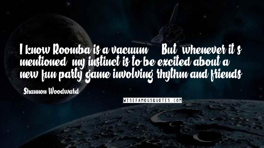 Shannon Woodward Quotes: I know Roomba is a vacuum ... But, whenever it's mentioned, my instinct is to be excited about a new fun party game involving rhythm and friends!