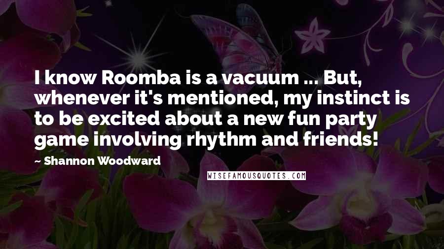 Shannon Woodward Quotes: I know Roomba is a vacuum ... But, whenever it's mentioned, my instinct is to be excited about a new fun party game involving rhythm and friends!