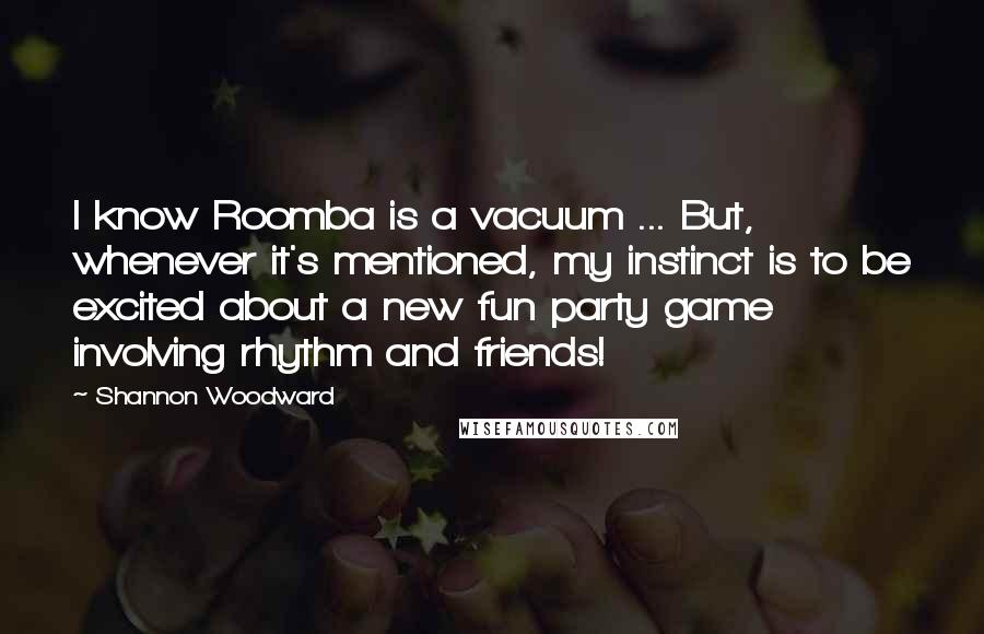 Shannon Woodward Quotes: I know Roomba is a vacuum ... But, whenever it's mentioned, my instinct is to be excited about a new fun party game involving rhythm and friends!