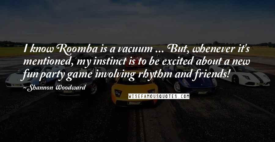 Shannon Woodward Quotes: I know Roomba is a vacuum ... But, whenever it's mentioned, my instinct is to be excited about a new fun party game involving rhythm and friends!