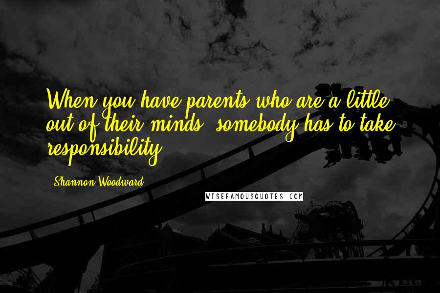 Shannon Woodward Quotes: When you have parents who are a little out of their minds, somebody has to take responsibility.