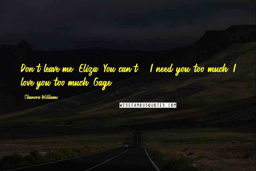 Shanora Williams Quotes: Don't leave me, Eliza. You can't ... I need you too much. I love you too much.-Gage