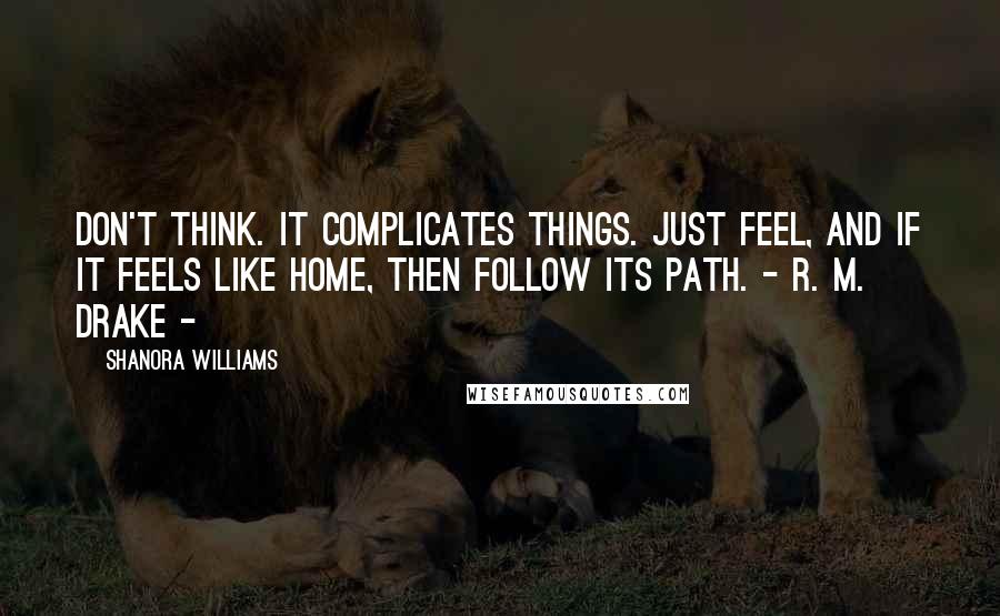 Shanora Williams Quotes: Don't think. It complicates things. Just feel, and if it feels like home, then follow its path. - r. m. drake -