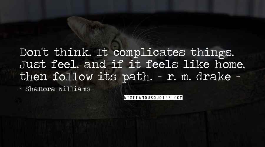 Shanora Williams Quotes: Don't think. It complicates things. Just feel, and if it feels like home, then follow its path. - r. m. drake -