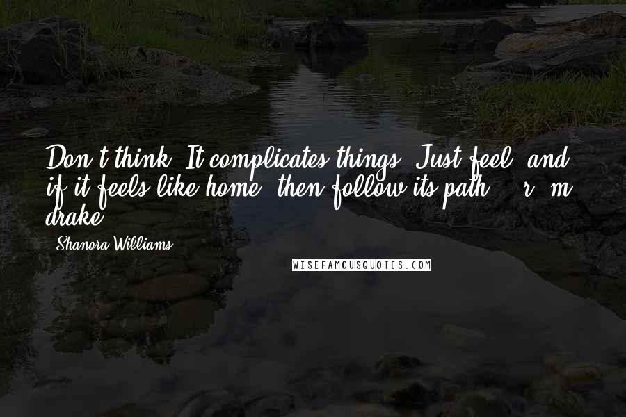 Shanora Williams Quotes: Don't think. It complicates things. Just feel, and if it feels like home, then follow its path. - r. m. drake -