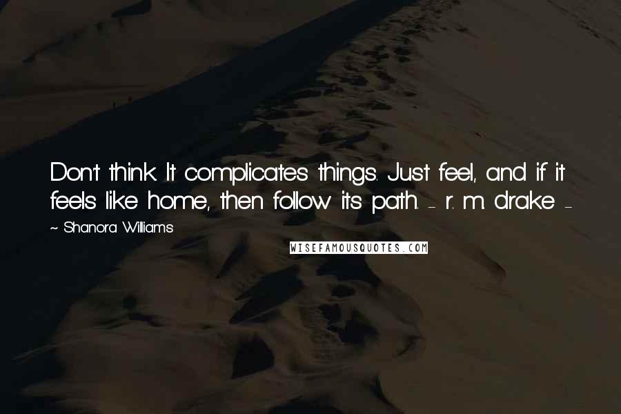 Shanora Williams Quotes: Don't think. It complicates things. Just feel, and if it feels like home, then follow its path. - r. m. drake -