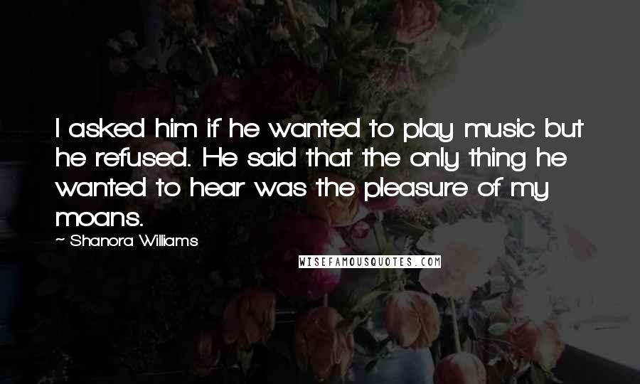 Shanora Williams Quotes: I asked him if he wanted to play music but he refused. He said that the only thing he wanted to hear was the pleasure of my moans.