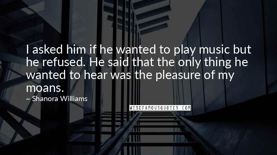 Shanora Williams Quotes: I asked him if he wanted to play music but he refused. He said that the only thing he wanted to hear was the pleasure of my moans.