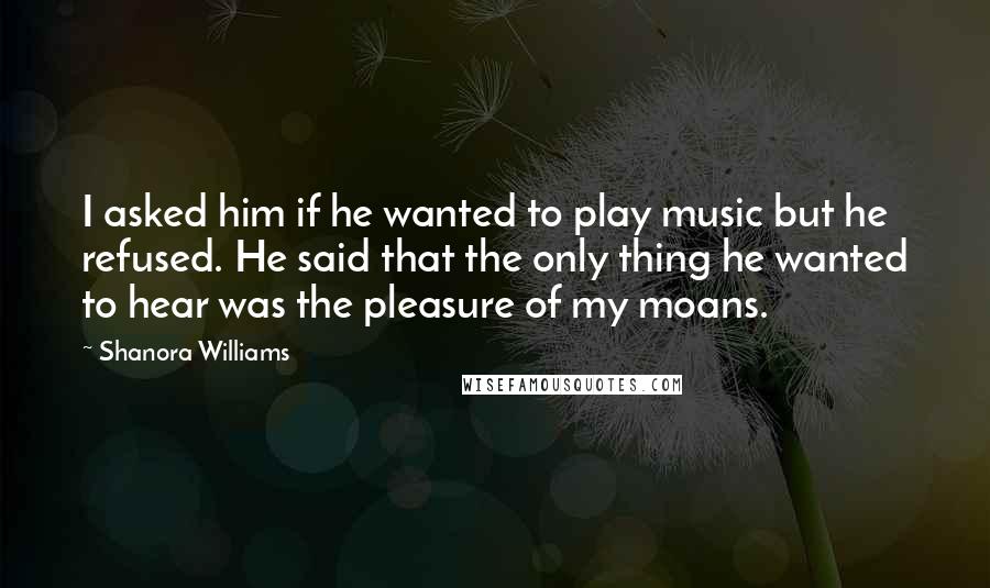 Shanora Williams Quotes: I asked him if he wanted to play music but he refused. He said that the only thing he wanted to hear was the pleasure of my moans.