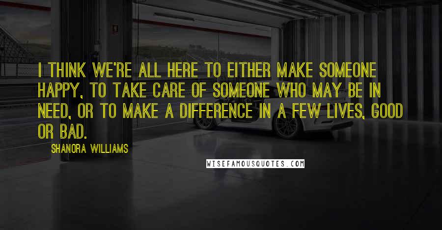 Shanora Williams Quotes: I think we're all here to either make someone happy, to take care of someone who may be in need, or to make a difference in a few lives, good or bad.