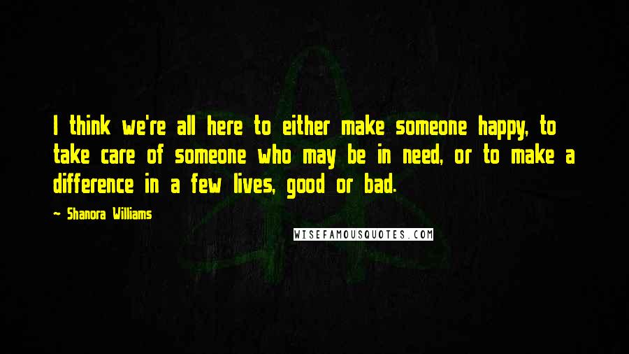 Shanora Williams Quotes: I think we're all here to either make someone happy, to take care of someone who may be in need, or to make a difference in a few lives, good or bad.