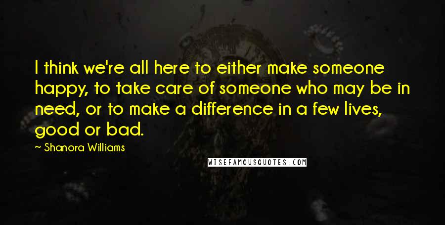 Shanora Williams Quotes: I think we're all here to either make someone happy, to take care of someone who may be in need, or to make a difference in a few lives, good or bad.