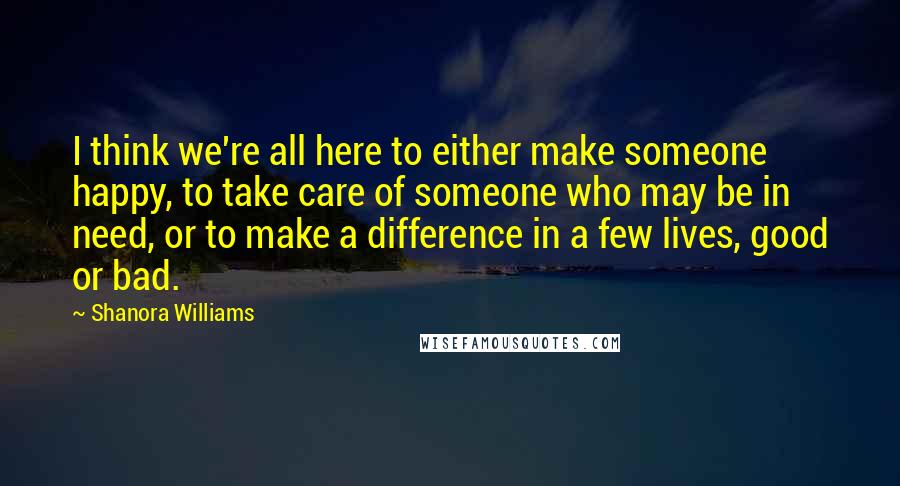 Shanora Williams Quotes: I think we're all here to either make someone happy, to take care of someone who may be in need, or to make a difference in a few lives, good or bad.