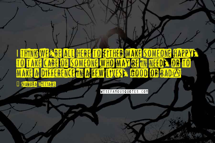 Shanora Williams Quotes: I think we're all here to either make someone happy, to take care of someone who may be in need, or to make a difference in a few lives, good or bad.