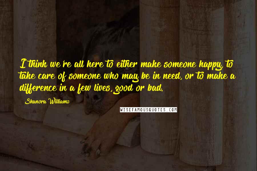 Shanora Williams Quotes: I think we're all here to either make someone happy, to take care of someone who may be in need, or to make a difference in a few lives, good or bad.