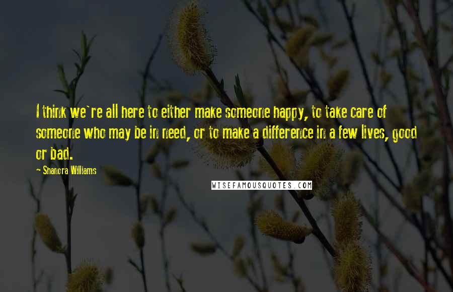 Shanora Williams Quotes: I think we're all here to either make someone happy, to take care of someone who may be in need, or to make a difference in a few lives, good or bad.