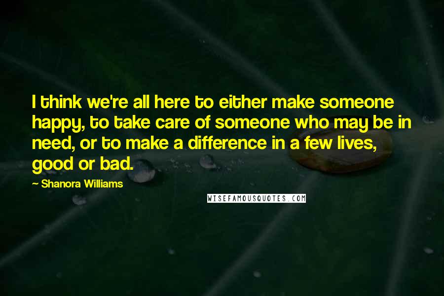 Shanora Williams Quotes: I think we're all here to either make someone happy, to take care of someone who may be in need, or to make a difference in a few lives, good or bad.