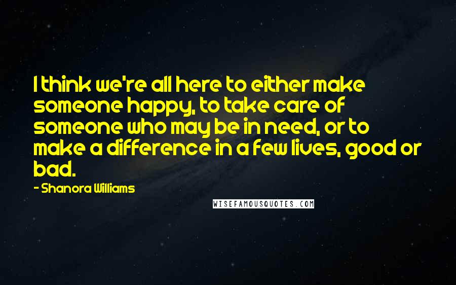 Shanora Williams Quotes: I think we're all here to either make someone happy, to take care of someone who may be in need, or to make a difference in a few lives, good or bad.