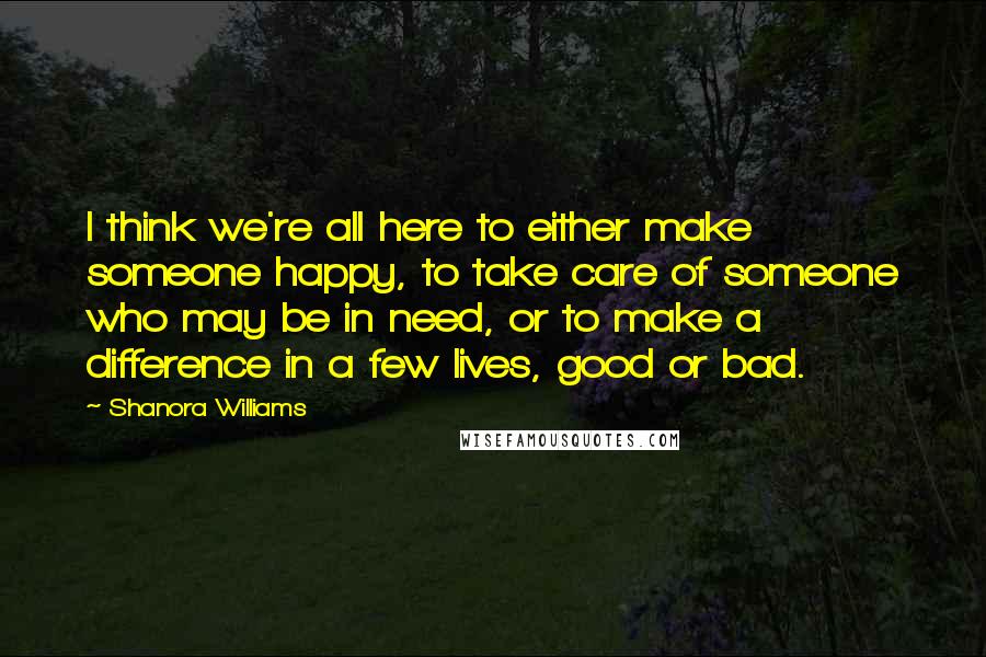 Shanora Williams Quotes: I think we're all here to either make someone happy, to take care of someone who may be in need, or to make a difference in a few lives, good or bad.